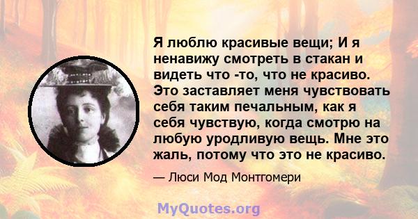 Я люблю красивые вещи; И я ненавижу смотреть в стакан и видеть что -то, что не красиво. Это заставляет меня чувствовать себя таким печальным, как я себя чувствую, когда смотрю на любую уродливую вещь. Мне это жаль,