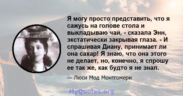 Я могу просто представить, что я сажусь на голове стола и выкладываю чай, - сказала Энн, экстатически закрывая глаза. - И спрашивая Диану, принимает ли она сахар! Я знаю, что она этого не делает, но, конечно, я спрошу