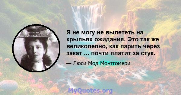 Я не могу не вылететь на крыльях ожидания. Это так же великолепно, как парить через закат ... почти платит за стук.