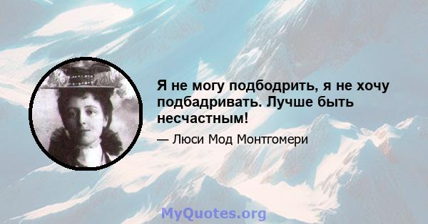 Я не могу подбодрить, я не хочу подбадривать. Лучше быть несчастным!