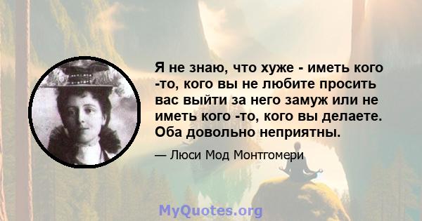 Я не знаю, что хуже - иметь кого -то, кого вы не любите просить вас выйти за него замуж или не иметь кого -то, кого вы делаете. Оба довольно неприятны.