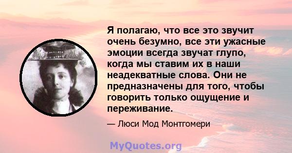 Я полагаю, что все это звучит очень безумно, все эти ужасные эмоции всегда звучат глупо, когда мы ставим их в наши неадекватные слова. Они не предназначены для того, чтобы говорить только ощущение и переживание.