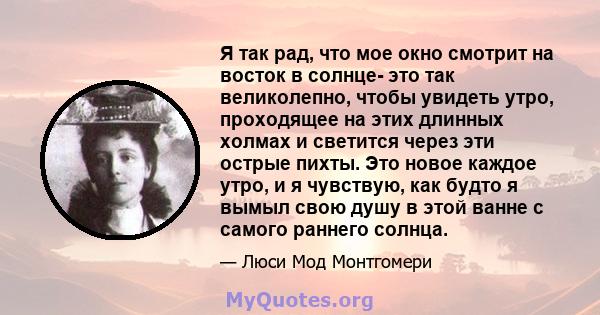 Я так рад, что мое окно смотрит на восток в солнце- это так великолепно, чтобы увидеть утро, проходящее на этих длинных холмах и светится через эти острые пихты. Это новое каждое утро, и я чувствую, как будто я вымыл