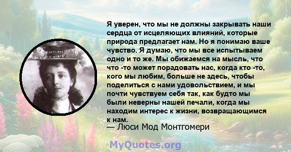 Я уверен, что мы не должны закрывать наши сердца от исцеляющих влияний, которые природа предлагает нам. Но я понимаю ваше чувство. Я думаю, что мы все испытываем одно и то же. Мы обижаемся на мысль, что что -то может