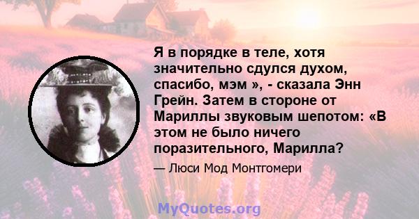 Я в порядке в теле, хотя значительно сдулся духом, спасибо, мэм », - сказала Энн Грейн. Затем в стороне от Мариллы звуковым шепотом: «В этом не было ничего поразительного, Марилла?