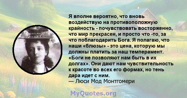 Я вполне вероятно, что вновь воздействую на противоположную крайность - почувствовать восторженно, что мир прекрасен, и просто что -то, за что поблагодарить Бога. Я полагаю, что наши «блюзы» - это цена, которую мы