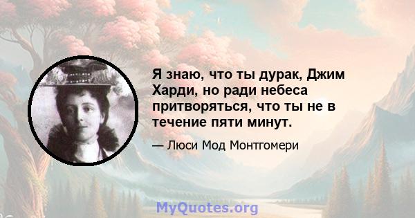 Я знаю, что ты дурак, Джим Харди, но ради небеса притворяться, что ты не в течение пяти минут.