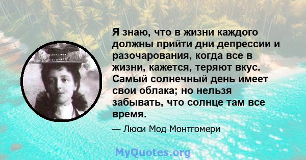 Я знаю, что в жизни каждого должны прийти дни депрессии и разочарования, когда все в жизни, кажется, теряют вкус. Самый солнечный день имеет свои облака; но нельзя забывать, что солнце там все время.