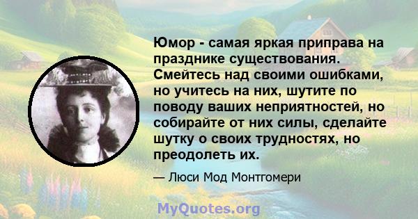 Юмор - самая яркая приправа на празднике существования. Смейтесь над своими ошибками, но учитесь на них, шутите по поводу ваших неприятностей, но собирайте от них силы, сделайте шутку о своих трудностях, но преодолеть