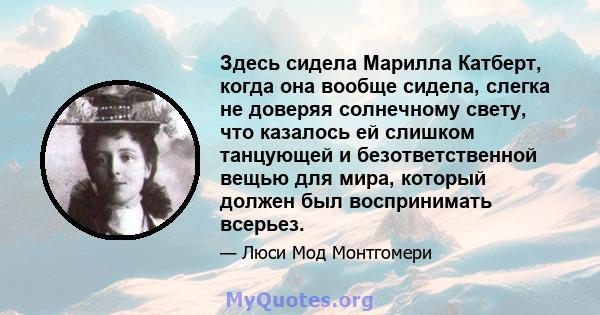 Здесь сидела Марилла Катберт, когда она вообще сидела, слегка не доверяя солнечному свету, что казалось ей слишком танцующей и безответственной вещью для мира, который должен был воспринимать всерьез.