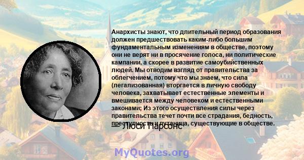 Анархисты знают, что длительный период образования должен предшествовать каким-либо большим фундаментальным изменениям в обществе, поэтому они не верят ни в просячение голоса, ни политические кампании, а скорее в