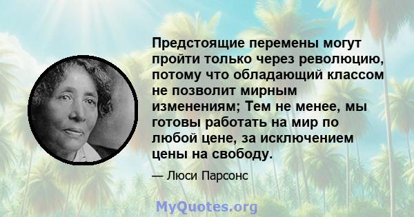 Предстоящие перемены могут пройти только через революцию, потому что обладающий классом не позволит мирным изменениям; Тем не менее, мы готовы работать на мир по любой цене, за исключением цены на свободу.