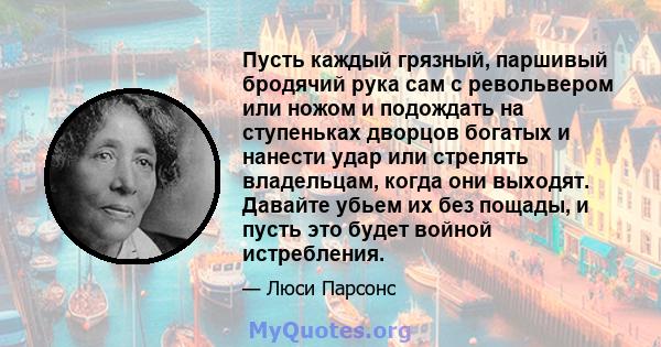 Пусть каждый грязный, паршивый бродячий рука сам с револьвером или ножом и подождать на ступеньках дворцов богатых и нанести удар или стрелять владельцам, когда они выходят. Давайте убьем их без пощады, и пусть это