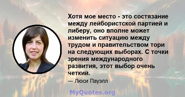 Хотя мое место - это состязание между лейбористской партией и либеру, оно вполне может изменить ситуацию между трудом и правительством тори на следующих выборах. С точки зрения международного развития, этот выбор очень