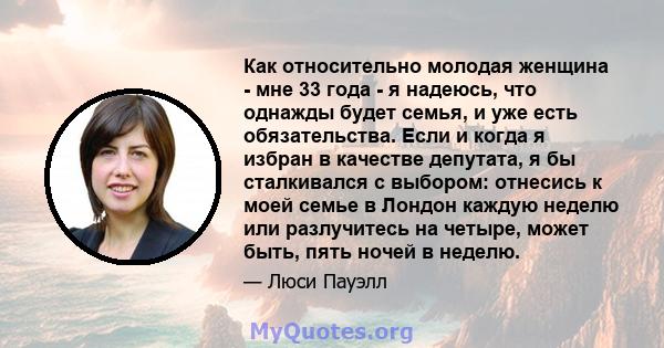 Как относительно молодая женщина - мне 33 года - я надеюсь, что однажды будет семья, и уже есть обязательства. Если и когда я избран в качестве депутата, я бы сталкивался с выбором: отнесись к моей семье в Лондон каждую 