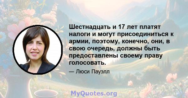 Шестнадцать и 17 лет платят налоги и могут присоединиться к армии, поэтому, конечно, они, в свою очередь, должны быть предоставлены своему праву голосовать.