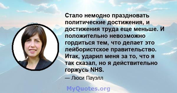 Стало немодно праздновать политические достижения, и достижения труда еще меньше. И положительно невозможно гордиться тем, что делает это лейбористское правительство. Итак, ударил меня за то, что я так сказал, но я