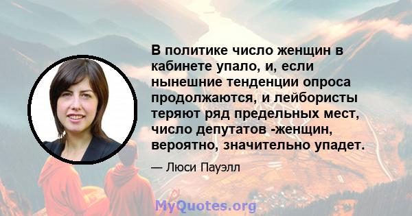 В политике число женщин в кабинете упало, и, если нынешние тенденции опроса продолжаются, и лейбористы теряют ряд предельных мест, число депутатов -женщин, вероятно, значительно упадет.