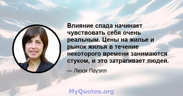 Влияние спада начинает чувствовать себя очень реальным. Цены на жилье и рынок жилья в течение некоторого времени занимаются стуком, и это затрагивает людей.