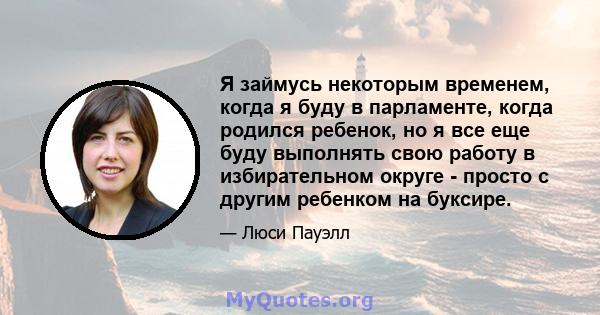 Я займусь некоторым временем, когда я буду в парламенте, когда родился ребенок, но я все еще буду выполнять свою работу в избирательном округе - просто с другим ребенком на буксире.