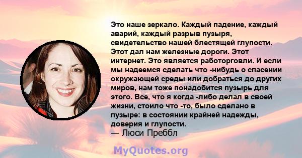 Это наше зеркало. Каждый падение, каждый аварий, каждый разрыв пузыря, свидетельство нашей блестящей глупости. Этот дал нам железные дороги. Этот интернет. Это является работорговли. И если мы надеемся сделать что