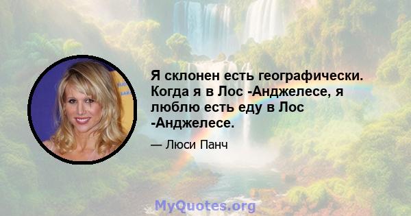 Я склонен есть географически. Когда я в Лос -Анджелесе, я люблю есть еду в Лос -Анджелесе.