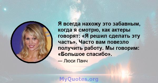 Я всегда нахожу это забавным, когда я смотрю, как актеры говорят: «Я решил сделать эту часть». Часто вам повезло получить работу. Мы говорим: «Большое спасибо».