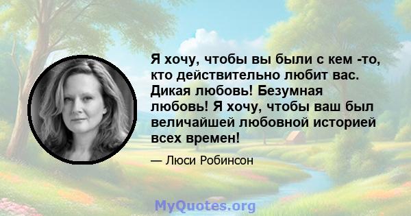 Я хочу, чтобы вы были с кем -то, кто действительно любит вас. Дикая любовь! Безумная любовь! Я хочу, чтобы ваш был величайшей любовной историей всех времен!