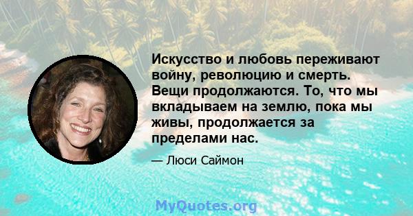 Искусство и любовь переживают войну, революцию и смерть. Вещи продолжаются. То, что мы вкладываем на землю, пока мы живы, продолжается за пределами нас.