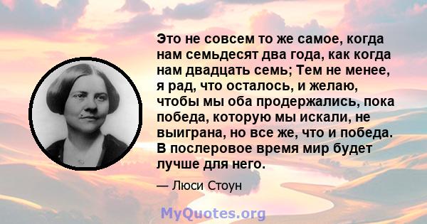 Это не совсем то же самое, когда нам семьдесят два года, как когда нам двадцать семь; Тем не менее, я рад, что осталось, и желаю, чтобы мы оба продержались, пока победа, которую мы искали, не выиграна, но все же, что и