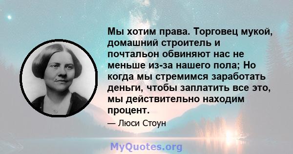 Мы хотим права. Торговец мукой, домашний строитель и почтальон обвиняют нас не меньше из-за нашего пола; Но когда мы стремимся заработать деньги, чтобы заплатить все это, мы действительно находим процент.