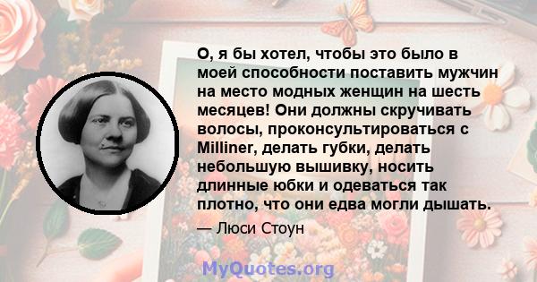 О, я бы хотел, чтобы это было в моей способности поставить мужчин на место модных женщин на шесть месяцев! Они должны скручивать волосы, проконсультироваться с Milliner, делать губки, делать небольшую вышивку, носить