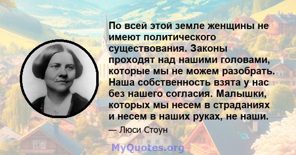 По всей этой земле женщины не имеют политического существования. Законы проходят над нашими головами, которые мы не можем разобрать. Наша собственность взята у нас без нашего согласия. Малышки, которых мы несем в