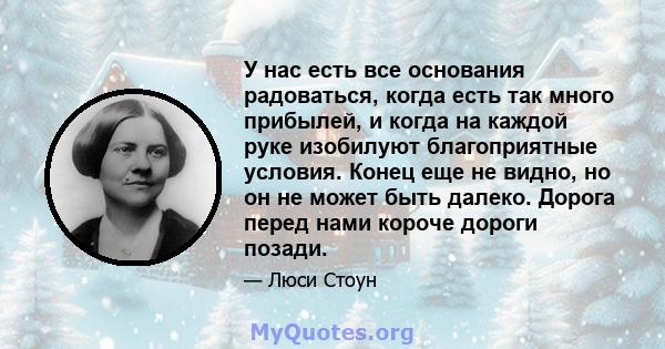 У нас есть все основания радоваться, когда есть так много прибылей, и когда на каждой руке изобилуют благоприятные условия. Конец еще не видно, но он не может быть далеко. Дорога перед нами короче дороги позади.