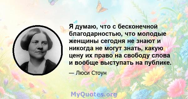 Я думаю, что с бесконечной благодарностью, что молодые женщины сегодня не знают и никогда не могут знать, какую цену их право на свободу слова и вообще выступать на публике.