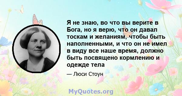 Я не знаю, во что вы верите в Бога, но я верю, что он давал тоскам и желаниям, чтобы быть наполненными, и что он не имел в виду все наше время, должно быть посвящено кормлению и одежде тела