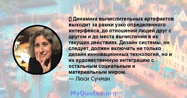 [] Динамика вычислительных артефактов выходит за рамки узко определенного интерфейса, до отношений людей друг с другом и до места вычисления в их текущих действиях. Дизайн системы, он следует, должен включать не только