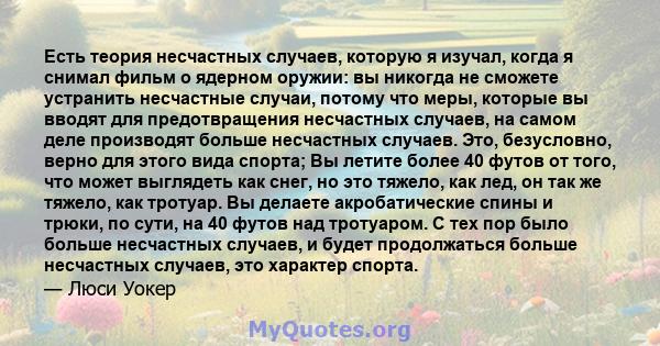 Есть теория несчастных случаев, которую я изучал, когда я снимал фильм о ядерном оружии: вы никогда не сможете устранить несчастные случаи, потому что меры, которые вы вводят для предотвращения несчастных случаев, на