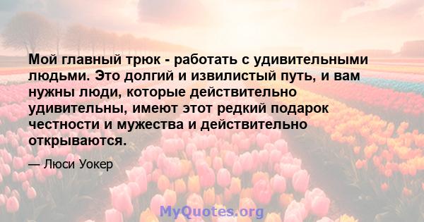 Мой главный трюк - работать с удивительными людьми. Это долгий и извилистый путь, и вам нужны люди, которые действительно удивительны, имеют этот редкий подарок честности и мужества и действительно открываются.