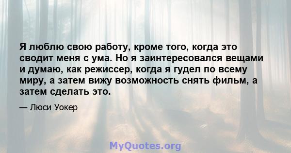 Я люблю свою работу, кроме того, когда это сводит меня с ума. Но я заинтересовался вещами и думаю, как режиссер, когда я гудел по всему миру, а затем вижу возможность снять фильм, а затем сделать это.