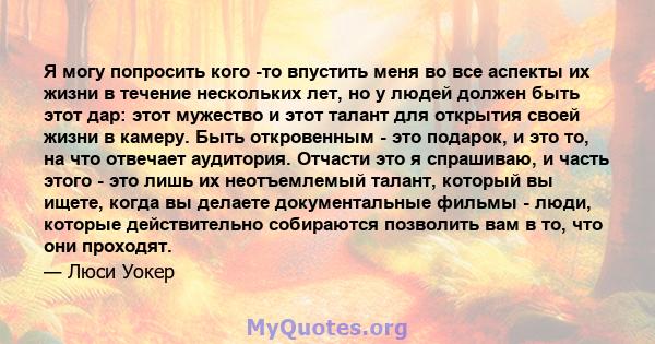 Я могу попросить кого -то впустить меня во все аспекты их жизни в течение нескольких лет, но у людей должен быть этот дар: этот мужество и этот талант для открытия своей жизни в камеру. Быть откровенным - это подарок, и 