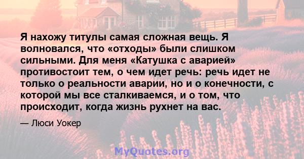 Я нахожу титулы самая сложная вещь. Я волновался, что «отходы» были слишком сильными. Для меня «Катушка с аварией» противостоит тем, о чем идет речь: речь идет не только о реальности аварии, но и о конечности, с которой 