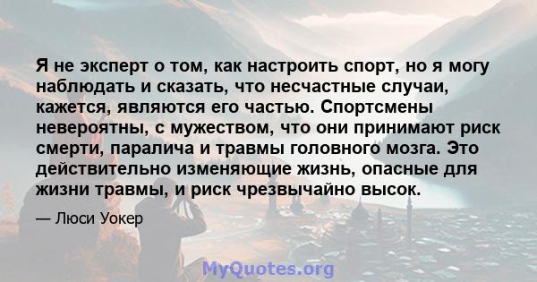 Я не эксперт о том, как настроить спорт, но я могу наблюдать и сказать, что несчастные случаи, кажется, являются его частью. Спортсмены невероятны, с мужеством, что они принимают риск смерти, паралича и травмы головного 