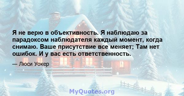 Я не верю в объективность. Я наблюдаю за парадоксом наблюдателя каждый момент, когда снимаю. Ваше присутствие все меняет; Там нет ошибок. И у вас есть ответственность.