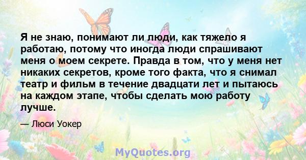 Я не знаю, понимают ли люди, как тяжело я работаю, потому что иногда люди спрашивают меня о моем секрете. Правда в том, что у меня нет никаких секретов, кроме того факта, что я снимал театр и фильм в течение двадцати