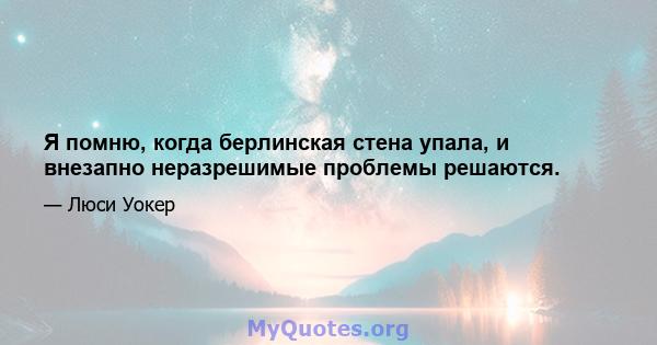 Я помню, когда берлинская стена упала, и внезапно неразрешимые проблемы решаются.