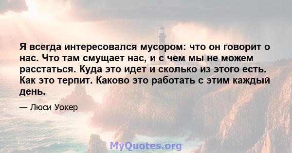 Я всегда интересовался мусором: что он говорит о нас. Что там смущает нас, и с чем мы не можем расстаться. Куда это идет и сколько из этого есть. Как это терпит. Каково это работать с этим каждый день.