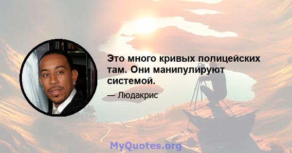 Это много кривых полицейских там. Они манипулируют системой.