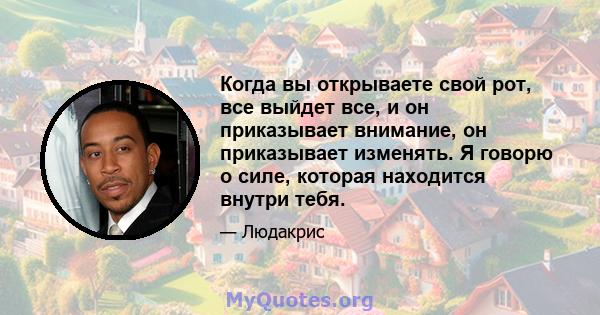 Когда вы открываете свой рот, все выйдет все, и он приказывает внимание, он приказывает изменять. Я говорю о силе, которая находится внутри тебя.