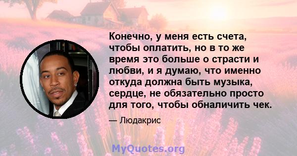 Конечно, у меня есть счета, чтобы оплатить, но в то же время это больше о страсти и любви, и я думаю, что именно откуда должна быть музыка, сердце, не обязательно просто для того, чтобы обналичить чек.